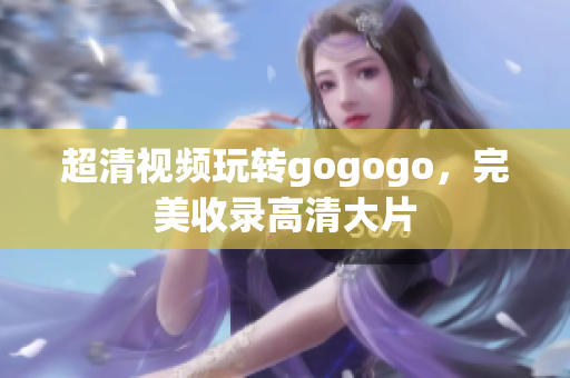 超清视频玩转gogogo，完美收录高清大片