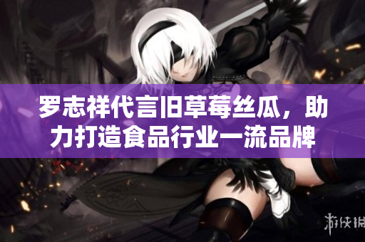 罗志祥代言旧草莓丝瓜，助力打造食品行业一流品牌