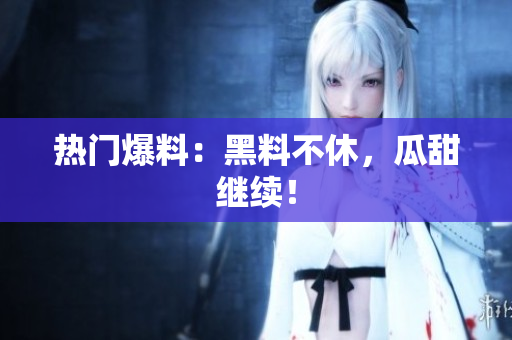 热门爆料：黑料不休，瓜甜继续！