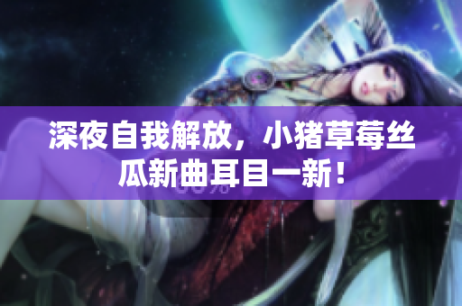 深夜自我解放，小猪草莓丝瓜新曲耳目一新！