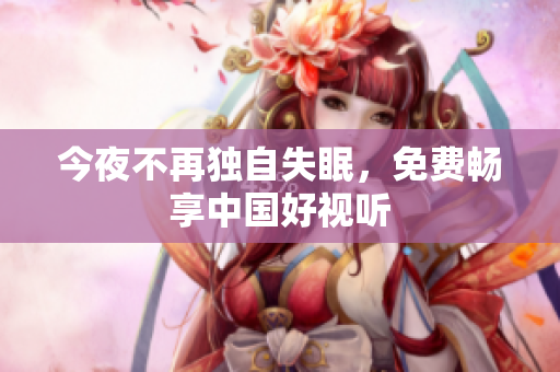 今夜不再独自失眠，免费畅享中国好视听