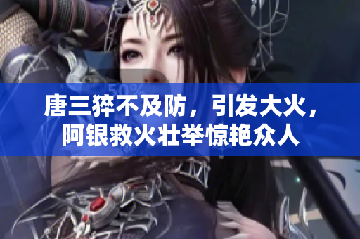 唐三猝不及防，引发大火，阿银救火壮举惊艳众人