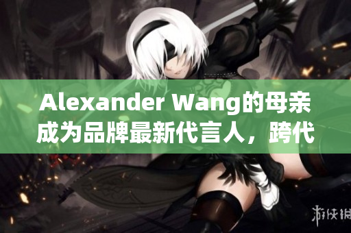 Alexander Wang的母亲成为品牌最新代言人，跨代穿搭引领潮流
