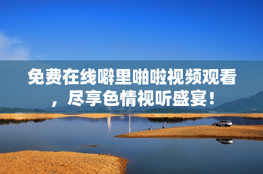 免费在线噼里啪啦视频观看，尽享色情视听盛宴！