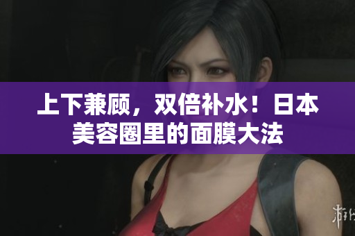 上下兼顾，双倍补水！日本美容圈里的面膜大法