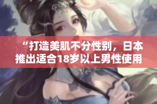 “打造美肌不分性别，日本推出适合18岁以上男性使用的护肤品”