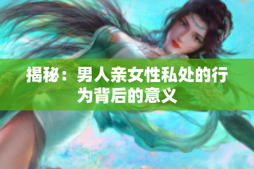 揭秘：男人亲女性私处的行为背后的意义