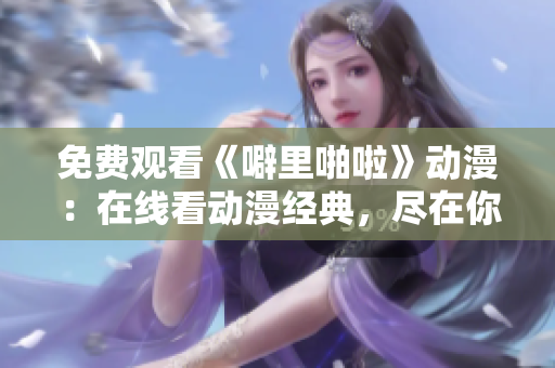 免费观看《噼里啪啦》动漫：在线看动漫经典，尽在你手中！