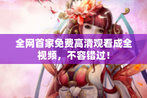 全网首家免费高清观看成全视频，不容错过！