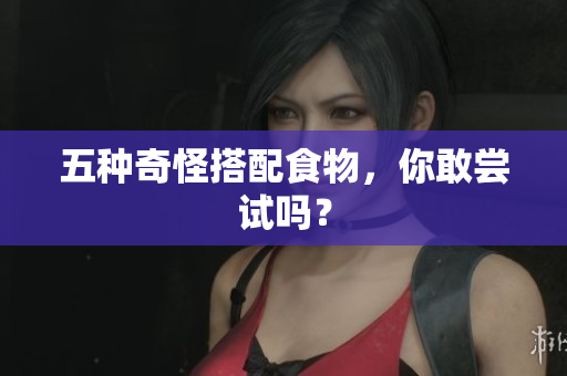 五种奇怪搭配食物，你敢尝试吗？