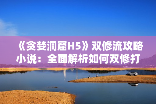 《贪婪洞窟H5》双修流攻略小说：全面解析如何双修打法！