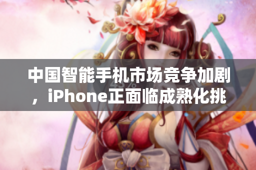 中国智能手机市场竞争加剧，iPhone正面临成熟化挑战