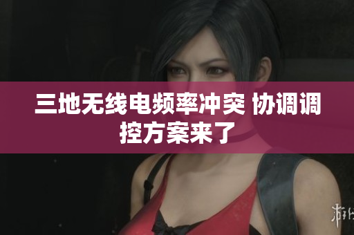 三地无线电频率冲突 协调调控方案来了