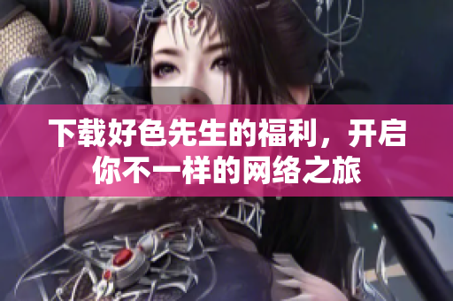 下载好色先生的福利，开启你不一样的网络之旅