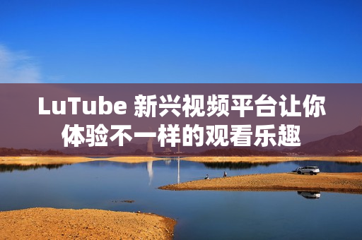 LuTube 新兴视频平台让你体验不一样的观看乐趣
