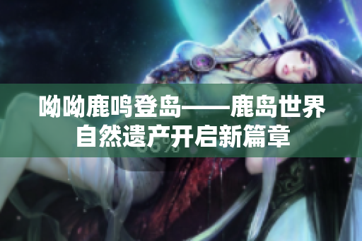 呦呦鹿鸣登岛——鹿岛世界自然遗产开启新篇章