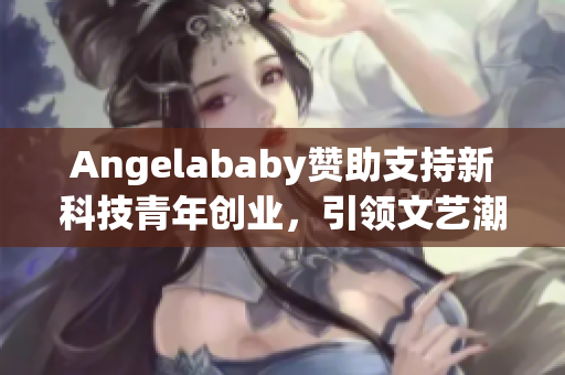 Angelababy赞助支持新科技青年创业，引领文艺潮流