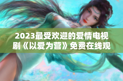 2023最受欢迎的爱情电视剧《以爱为营》免费在线观看