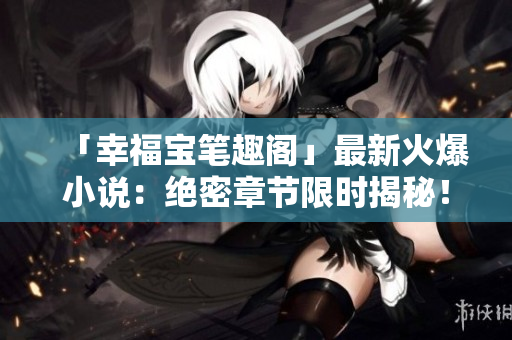 「幸福宝笔趣阁」最新火爆小说：绝密章节限时揭秘！
