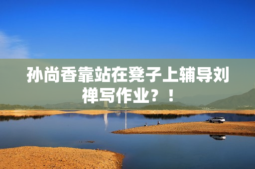 孙尚香靠站在凳子上辅导刘禅写作业？！