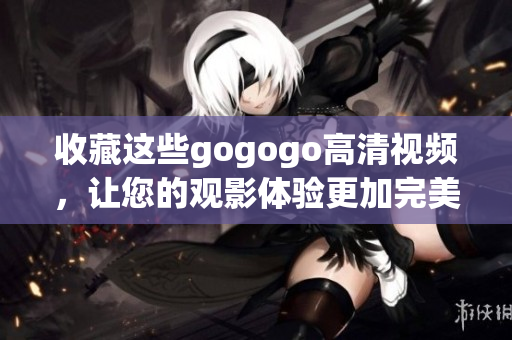 收藏这些gogogo高清视频，让您的观影体验更加完美