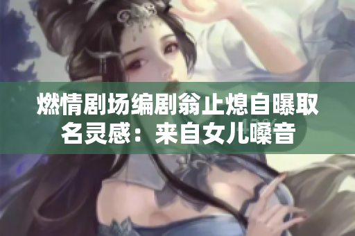 燃情剧场编剧翁止熄自曝取名灵感：来自女儿嗓音