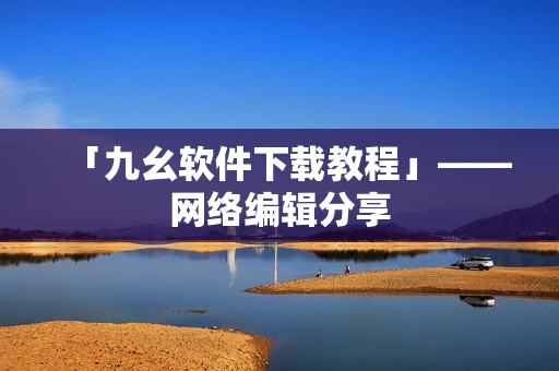 「九幺软件下载教程」——网络编辑分享