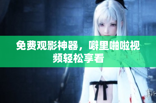 免费观影神器，噼里啪啦视频轻松享看