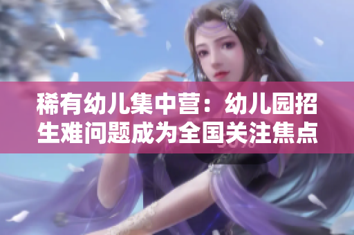 稀有幼儿集中营：幼儿园招生难问题成为全国关注焦点！