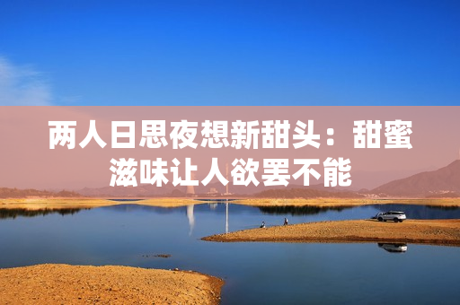 两人日思夜想新甜头：甜蜜滋味让人欲罢不能