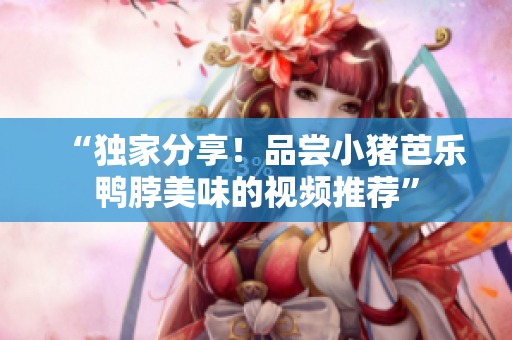 “独家分享！品尝小猪芭乐鸭脖美味的视频推荐”