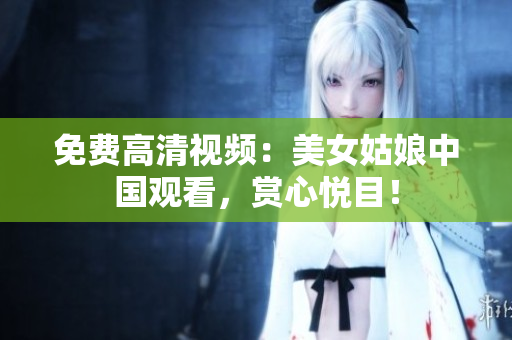 免费高清视频：美女姑娘中国观看，赏心悦目！