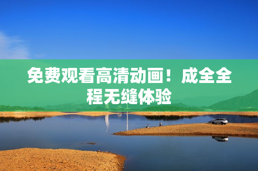 免费观看高清动画！成全全程无缝体验