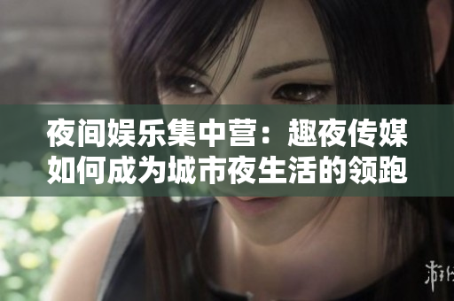 夜间娱乐集中营：趣夜传媒如何成为城市夜生活的领跑者