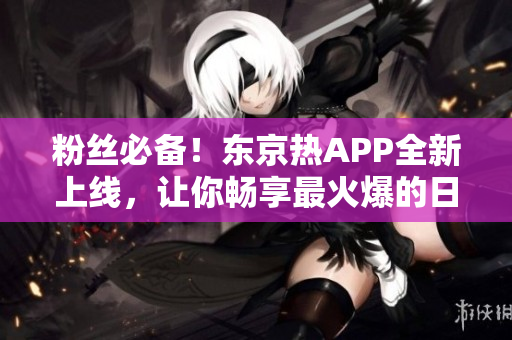 粉丝必备！东京热APP全新上线，让你畅享最火爆的日本美女视界