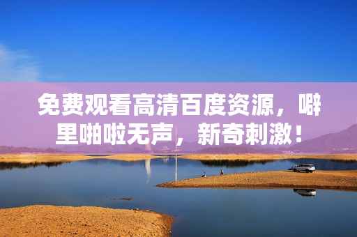 免费观看高清百度资源，噼里啪啦无声，新奇刺激！