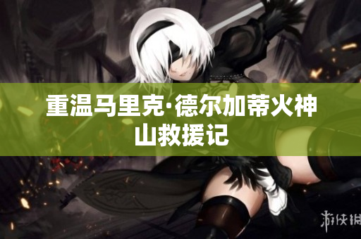 重温马里克·德尔加蒂火神山救援记
