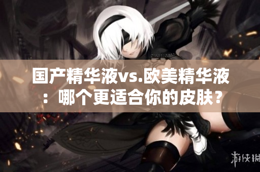 国产精华液vs.欧美精华液：哪个更适合你的皮肤？