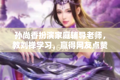 孙尚香扮演家庭辅导老师，教刘禅学习，赢得网友点赞