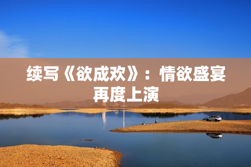 续写《欲成欢》：情欲盛宴再度上演