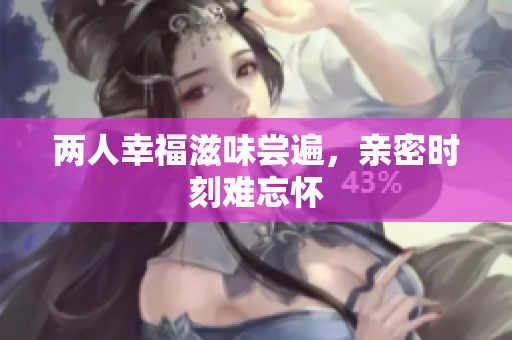 两人幸福滋味尝遍，亲密时刻难忘怀