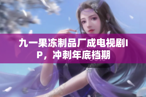 九一果冻制品厂成电视剧IP，冲刺年底档期