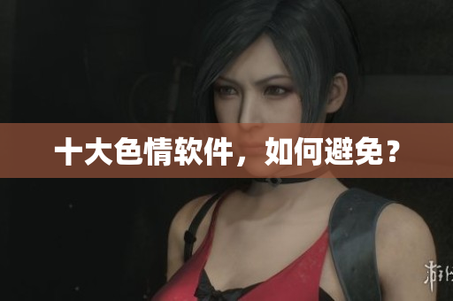 十大色情软件，如何避免？