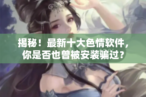 揭秘！最新十大色情软件，你是否也曾被安装骗过？