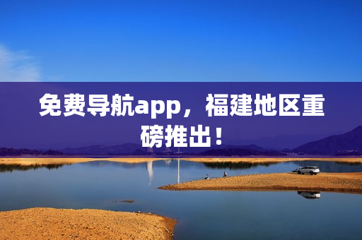 免费导航app，福建地区重磅推出！