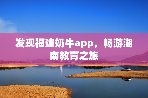 发现福建奶牛app，畅游湖南教育之旅