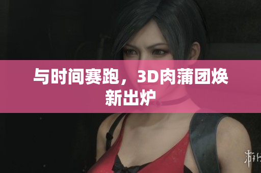 与时间赛跑，3D肉蒲团焕新出炉