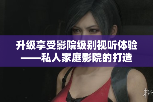 升级享受影院级别视听体验——私人家庭影院的打造