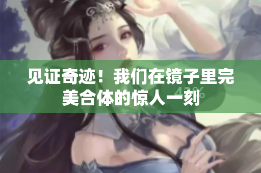 见证奇迹！我们在镜子里完美合体的惊人一刻