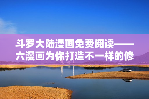 斗罗大陆漫画免费阅读——六漫画为你打造不一样的修炼之路